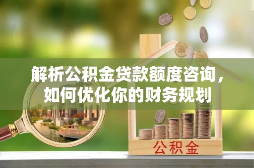 南山解析公积金贷款额度咨询，如何优化你的财务规划