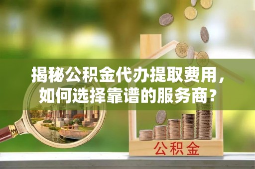 南山揭秘公积金代办提取费用，如何选择靠谱的服务商？