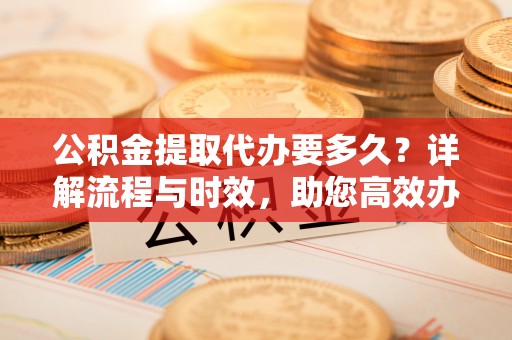 南山公积金提取代办要多久？详解流程与时效，助您高效办理
