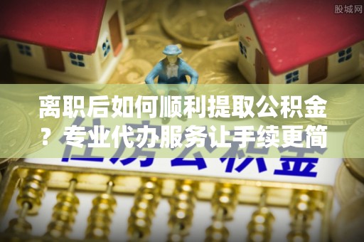 南山离职后如何顺利提取公积金？专业代办服务让手续更简单
