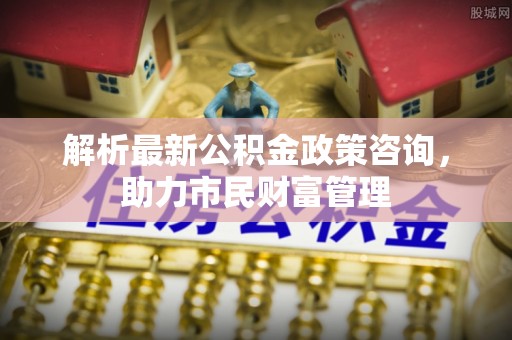 南山解析最新公积金政策咨询，助力市民财富管理