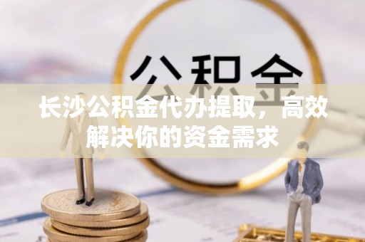 南山长沙公积金代办提取，高效解决你的资金需求