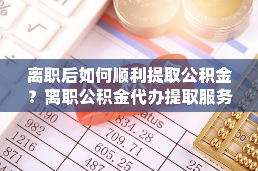 南山离职后如何顺利提取公积金？离职公积金代办提取服务助力无忧办理